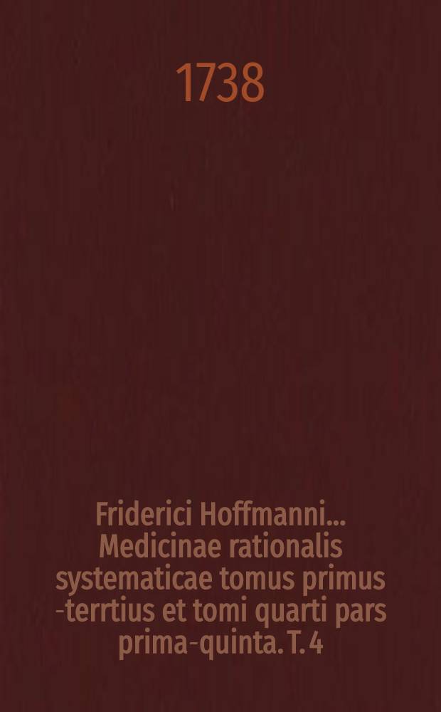 Friderici Hoffmanni ... Medicinae rationalis systematicae tomus primus[-terrtius et tomi quarti pars prima-quinta]. T. 4 : Quo specialis morborum pathologia, et ... therapia ... exhibentur