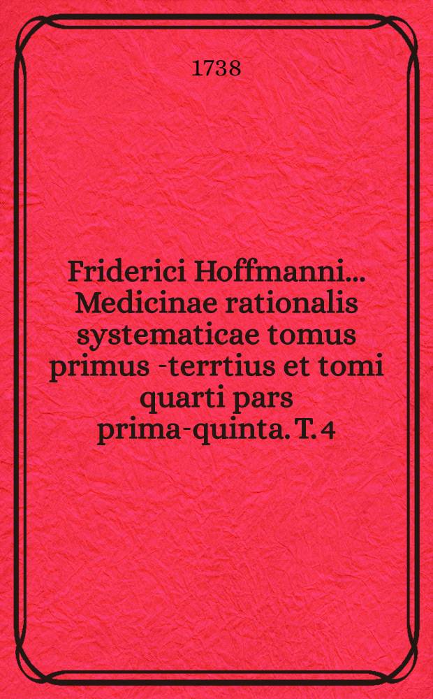 Friderici Hoffmanni ... Medicinae rationalis systematicae tomus primus[-terrtius et tomi quarti pars prima-quinta]. T. 4 : Quo specialis morborum pathologia, et ... therapia ... exhibentur