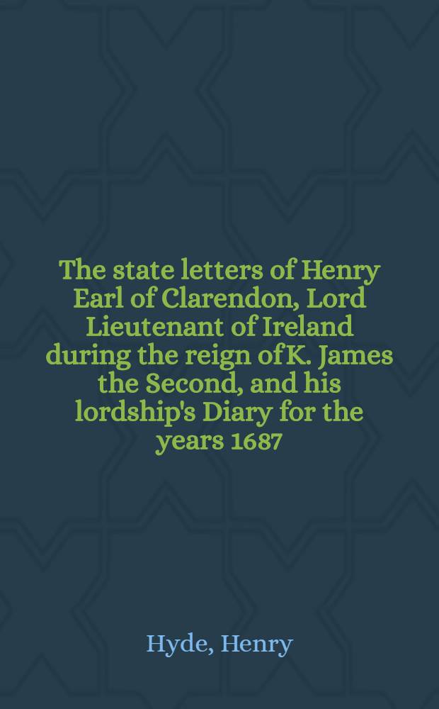 The state letters of Henry Earl of Clarendon, Lord Lieutenant of Ireland during the reign of K. James the Second, and his lordship's Diary for the years 1687, 1688, 1689 and 1690 : From the originals in the possession of Richard Powney, esq.: With an Appendix from archbischop Sancroft's manuscripts in the Bodleian Library