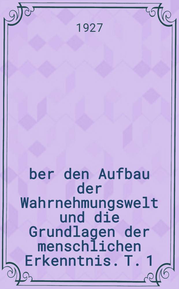 Über den Aufbau der Wahrnehmungswelt und die Grundlagen der menschlichen Erkenntnis. T. 1 : Über den Aufbau der Wahrnehmungswelt