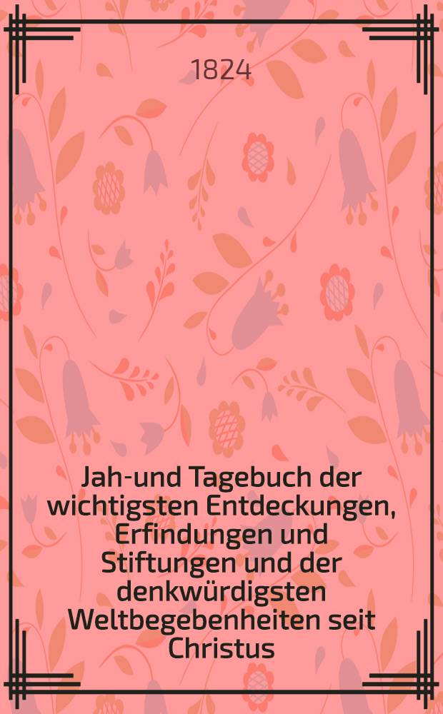 Jahr- und Tagebuch der wichtigsten Entdeckungen, Erfindungen und Stiftungen und der denkwürdigsten Weltbegebenheiten seit Christus : Nebst einem Normalkalender : Ein Erinnerungsbuch für Gebildete : In zwei Theilen
