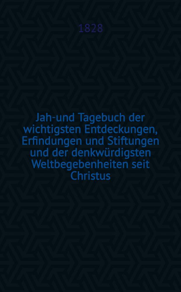 Jahr- und Tagebuch der wichtigsten Entdeckungen, Erfindungen und Stiftungen und der denkwürdigsten Weltbegebenheiten seit Christus : Nebst einem Normalkalender Ein Erinnerungsbuch für Gebildete In zwei Theilen. Th. 2. Abth. 2 : [Jul-Dezember enthaltend]
