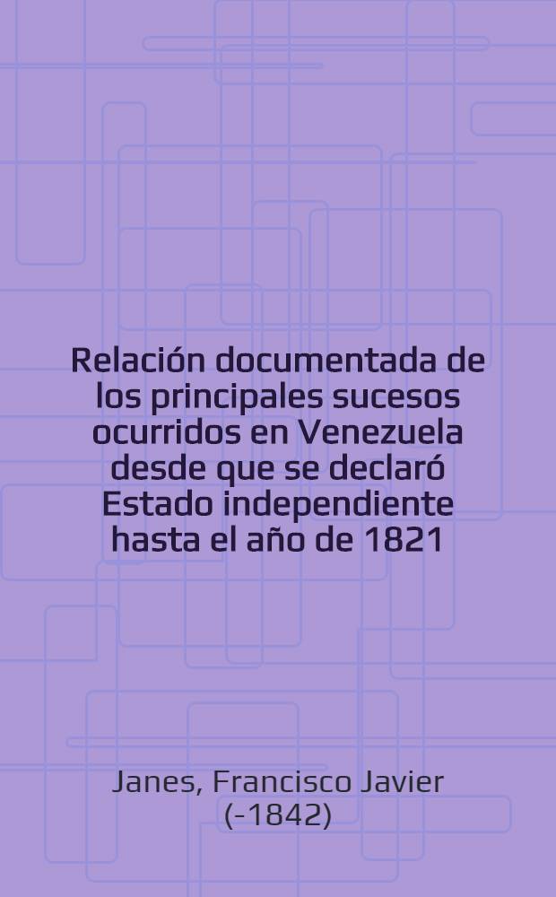 Relación documentada de los principales sucesos ocurridos en Venezuela desde que se declaró Estado independiente hasta el año de 1821