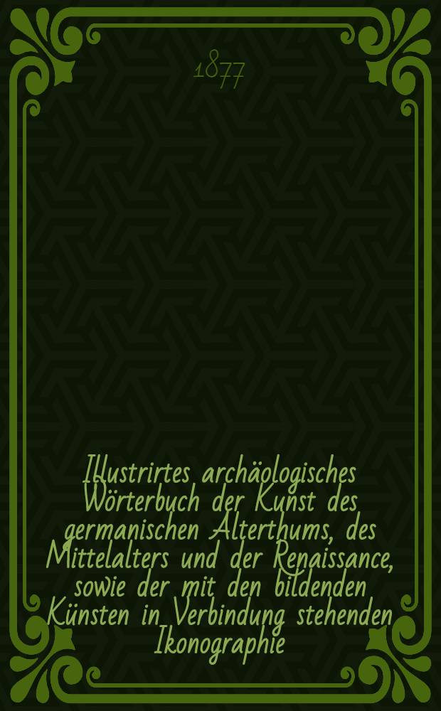 Illustrirtes archäologisches Wörterbuch der Kunst des germanischen Alterthums, des Mittelalters und der Renaissance, sowie der mit den bildenden Künsten in Verbindung stehenden Ikonographie, Kostümkunde, Waffenkunde, Baukunde, Geräthkunde, Heraldik und Epigraphik (Deutsch, Französisch, Englisch und Lateinisch) : Für Archäologen, Sammler, Kunsthistoriker, Freunde des Alterthums u. der Geschichte
