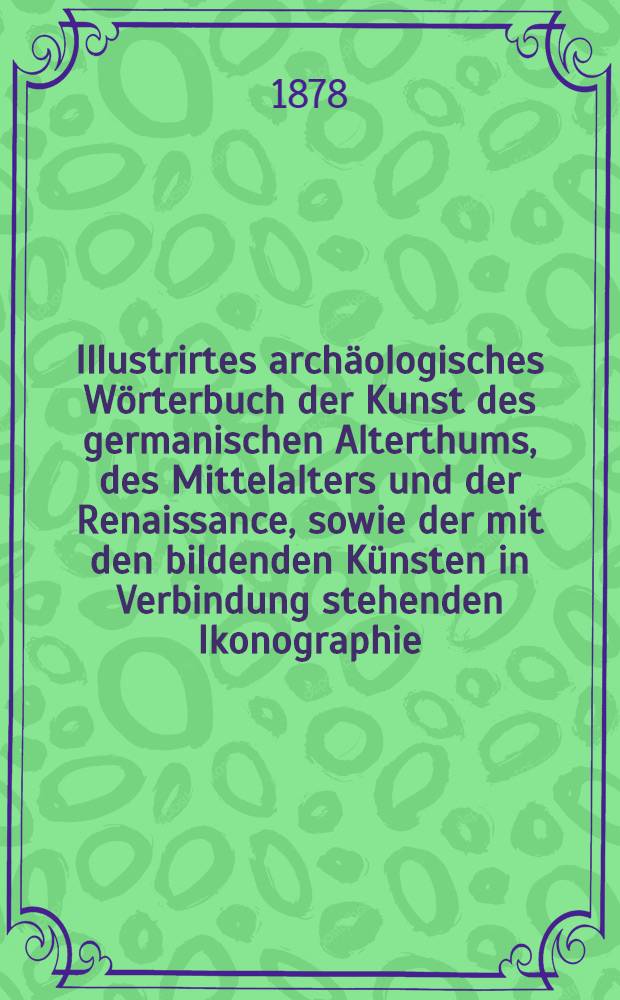 Illustrirtes archäologisches Wörterbuch der Kunst des germanischen Alterthums, des Mittelalters und der Renaissance, sowie der mit den bildenden Künsten in Verbindung stehenden Ikonographie, Kostümkunde, Waffenkunde, Baukunde, Geräthkunde, Heraldik und Epigraphik (Deutsch, Französisch, Englisch und Lateinisch) : Für Archäologen, Sammler, Kunsthistoriker, Freunde des Alterthums u. der Geschichte. Abth. 2 : I - Z