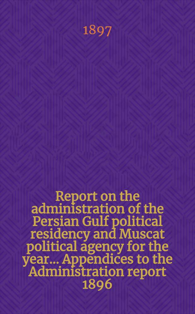 Report on the administration of the Persian Gulf political residency and Muscat political agency for the year ... Appendices to the Administration report 1896/97