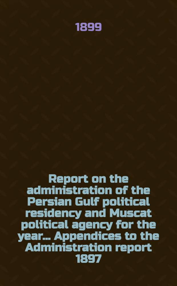 Report on the administration of the Persian Gulf political residency and Muscat political agency for the year ... Appendices to the Administration report 1897/98 : Appendices to the Administration report 1898/99