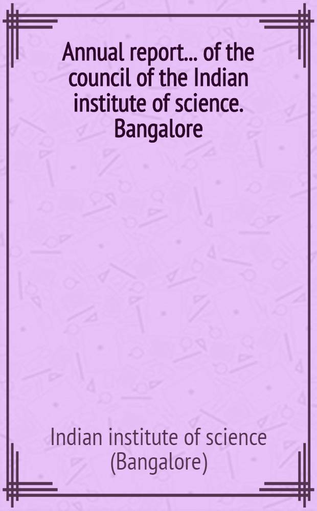 ... Annual report ... of the council of the Indian institute of science. Bangalore