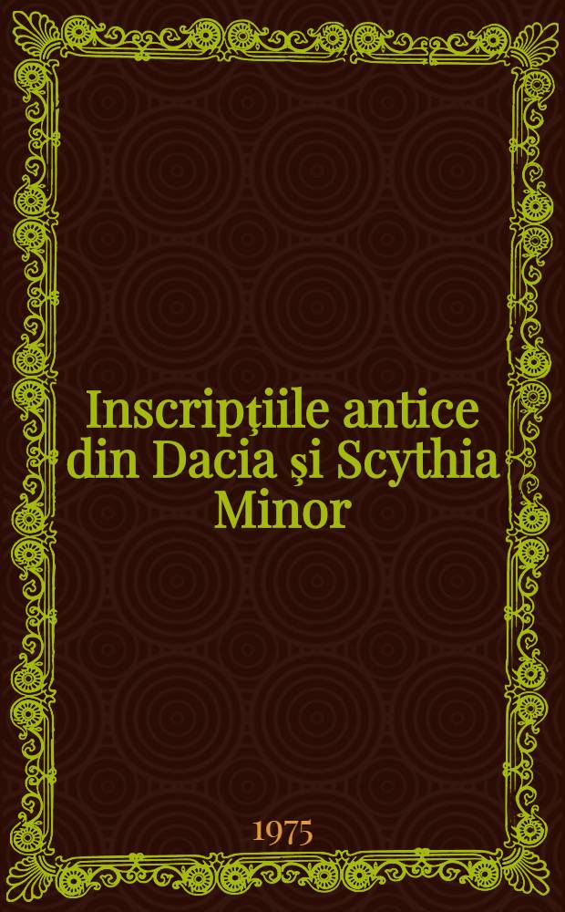 Inscripţiile antice din Dacia şi Scythia Minor = Inscriptiones Daciae et Scythiae Minoris antiquae