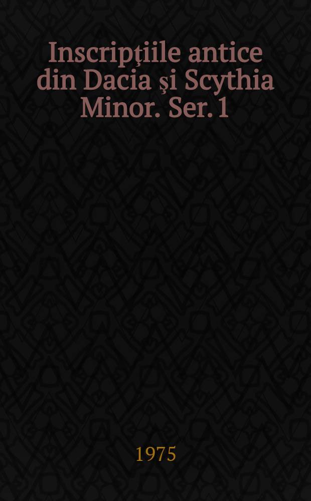 Inscripţiile antice din Dacia şi Scythia Minor. Ser. 1 : Inscripţiile Daciei romane