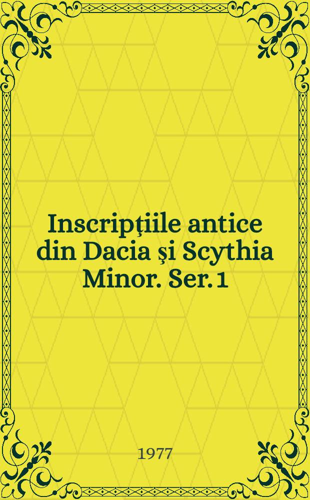 Inscripţiile antice din Dacia şi Scythia Minor. Ser. 1 : Inscripţiile Daciei romane