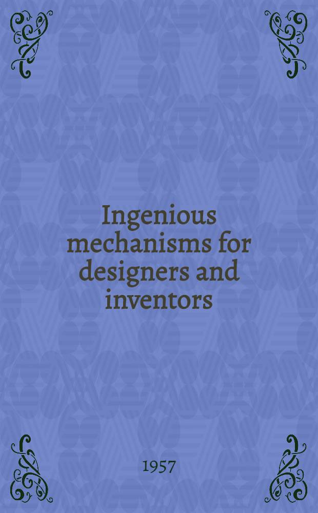 Ingenious mechanisms for designers and inventors : Mechanisms and mechanical movements selected from automatic machines and various other forms of mechanical apparatus as outstanding examples of ingenious design embodying ideas or principles applicable in designing machines or devices requiring automatic features or mechanical control
