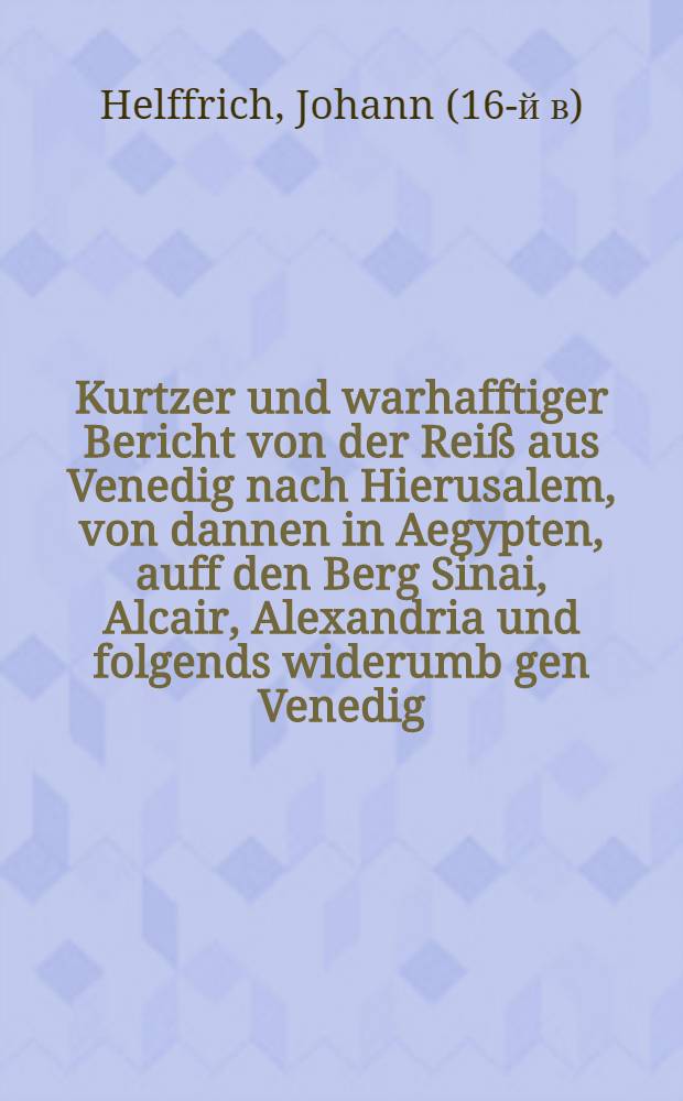 Kurtzer und warhafftiger Bericht von der Reiß aus Venedig nach Hierusalem, von dannen in Aegypten, auff den Berg Sinai, Alcair, Alexandria und folgends widerumb gen Venedig, vollbracht und beschrieben durch Johan. Helffrich, jetzo Bürger in Leipzig