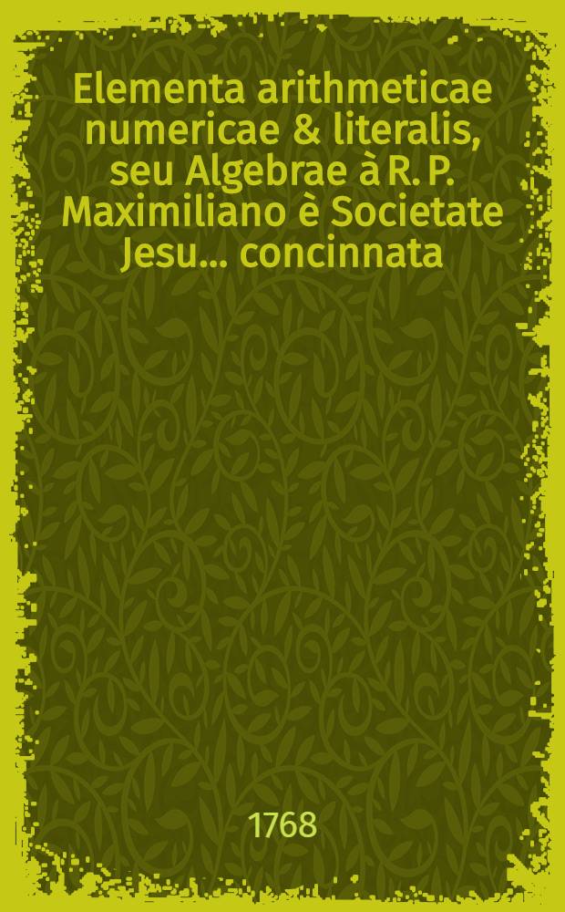 Elementa arithmeticae numericae & literalis, seu Algebrae à R. P. Maximiliano è Societate Jesu ... concinnata; Atque ab editione tertia Viennae quarto reimpressa