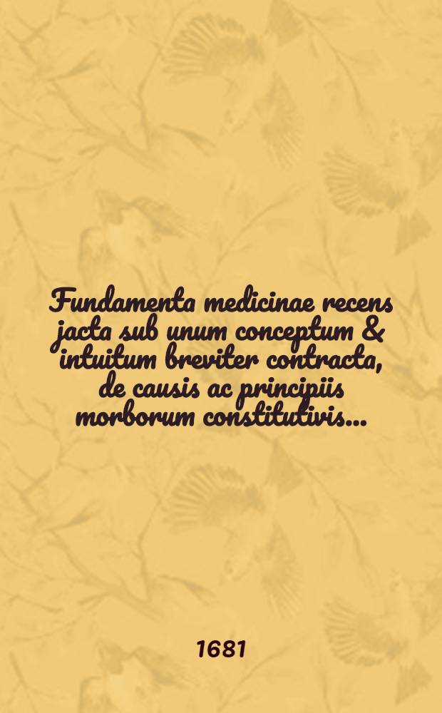 Fundamenta medicinae recens jacta sub unum conceptum & intuitum breviter contracta, de causis ac principiis morborum constitutivis ...