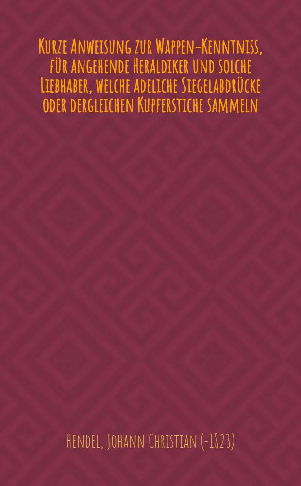 Kurze Anweisung zur Wappen-Kenntniss, f&uuml;r angehende Heraldiker und solche Liebhaber, welche adeliche Siegelabdr&uuml;cke oder dergleichen Kupferstiche sammeln