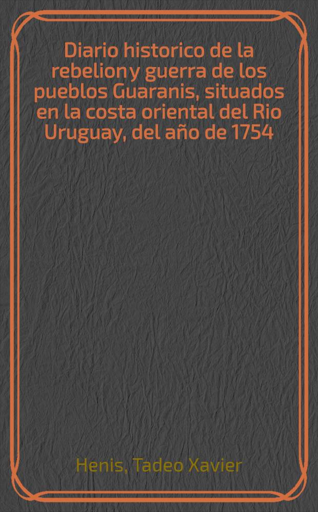Diario historico de la rebelion y guerra de los pueblos Guaranis, situados en la costa oriental del Rio Uruguay, del año de 1754 : Version castellana de la obra escrita en latin por el p. Tadeo Xavier Henis ..