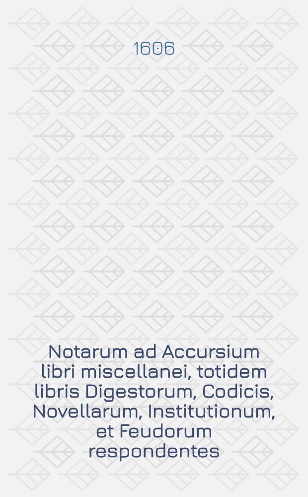 Notarum ad Accursium libri miscellanei, totidem libris Digestorum, Codicis, Novellarum, Institutionum, et Feudorum respondentes : In quibus Glossae Accursii, & quorundam doctorum interpretationes examinantur breviter & succincte & quae minus idoneae videntur optimis rationibus ex legebus ipsis allatis improbantur, & meliores interpretationes tam ex antiquis quam ex recentioribus quibusdam interpretibus afferuntur; his adiunctus est bene dictorum Accursii liber singularis, in quo Accursii quaedam interpretationes probantur, & insuper aliis rationibus confirmantur : Opus novum, & antehac nunquam visum, quod merito repurgationes Glossarum appellare possis