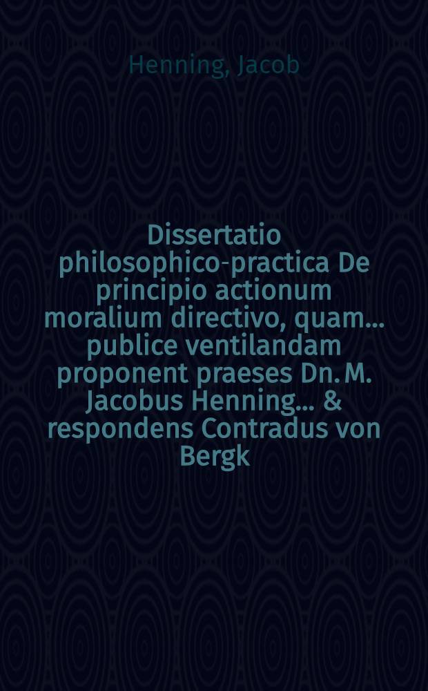 Dissertatio philosophico-practica De principio actionum moralium directivo, quam ... publice ventilandam proponent praeses Dn. M. Jacobus Henning ... & respondens Contradus von Bergk, Rostoch. Megapolitanus, anno M.DC.LXXI. d. 20. Novembris ...