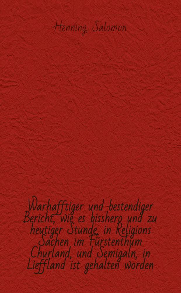 Warhafftiger und bestendiger Bericht, wie es bisshero und zu heutiger Stunde, in Religions Sachen im Fürstenthum Churland, und Semigaln, in Lieffland ist gehalten worden ... : Gestellet durch Salomonem Henningum ... Rostock, 1589