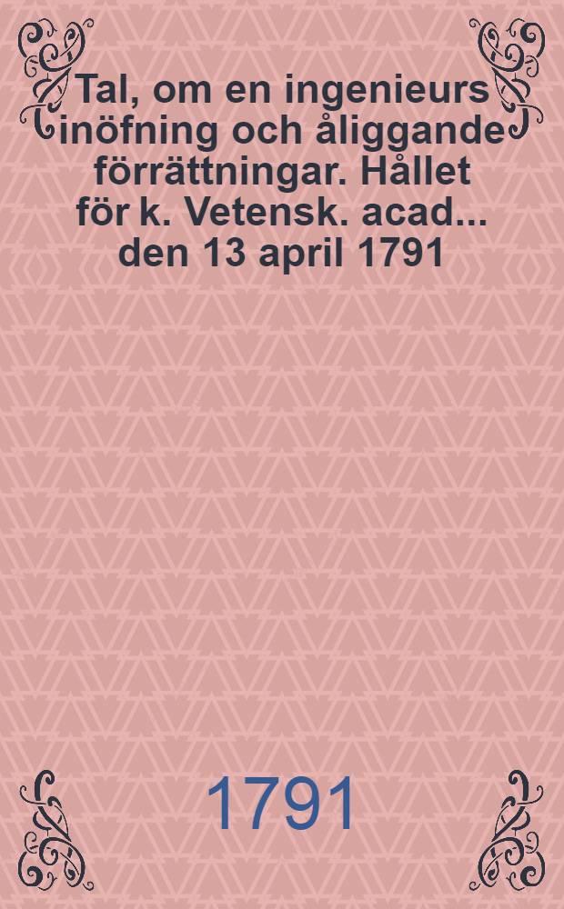 Tal, om en ingenieurs inöfning och åliggande förrättningar. Hållet för k. Vetensk. acad. ... den 13 april 1791