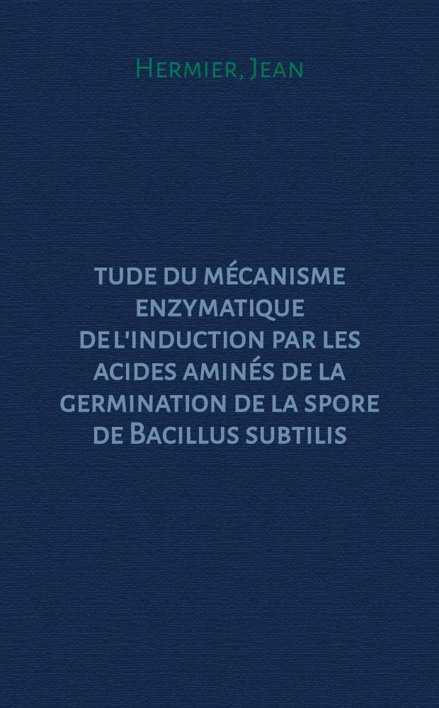Étude du mécanisme enzymatique de l'induction par les acides aminés de la germination de la spore de Bacillus subtilis: 1-re thèse; Propositions données par la Faculté: 2-e thèse: Thèses présentées à la Faculté des sciences de l'Univ. de Paris ... / par Jean Hermier