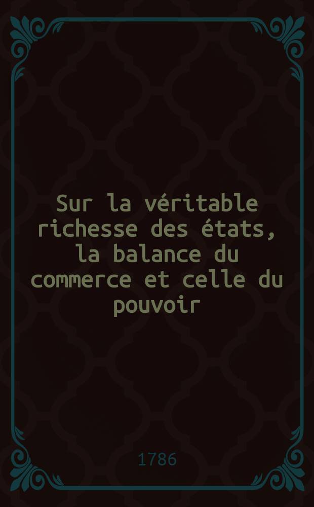 Sur la v&eacute;ritable richesse des &eacute;tats, la balance du commerce et celle du pouvoir : Diss., qui a &eacute;t&eacute; Lue dans l'assembl&eacute;e publique de l'Acad&eacute;mie des sciences & des belles-lettres &agrave; Berlin. le 26. de janvier 1786. pour le jour anniversaire du roi