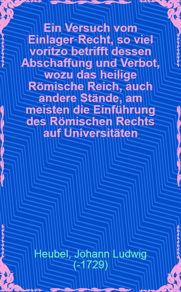 Ein Versuch vom Einlager-Recht, so viel voritzo betrifft dessen Abschaffung und Verbot, wozu das heilige Römische Reich, auch andere Stände, am meisten die Einführung des Römischen Rechts auf Universitäten, und sothanen Rechts üble Application in denen teutschen Gerichts-Stuben ... , aus dessen wahrer Natur, angebohrnen Eigenschafften, älteren Histoire ... teutschen Sitten, Rechten und Gebräuchen ... : diesem ist vorgesetzet ein Send-Schreiben an einen guten Freunde und auswärtigen Bluts-Verwandten, aus dem Italiänischen übersetzt