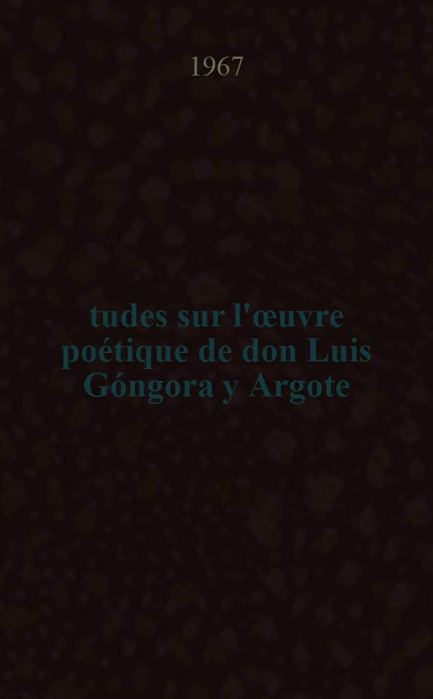 Études sur l'œuvre poétique de don Luis Góngora y Argote : Thèse ... présenté à la Fac. des lettres et sciences humaines de Bordeaux