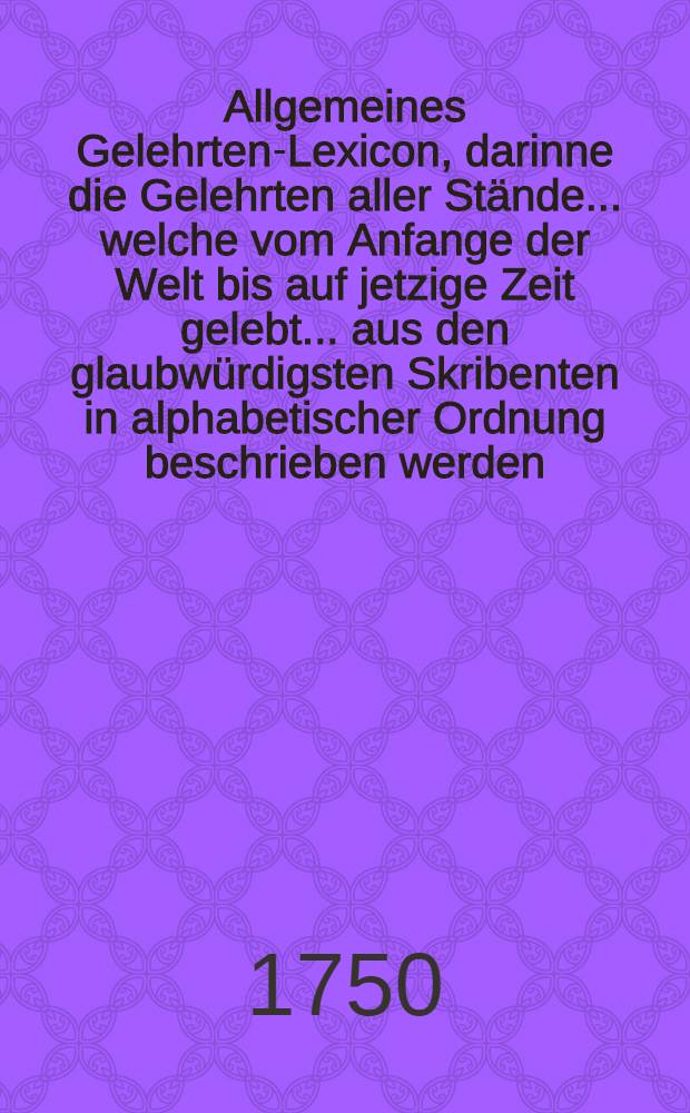 Allgemeines Gelehrten-Lexicon, darinne die Gelehrten aller Stände... welche vom Anfange der Welt bis auf jetzige Zeit gelebt ... aus den glaubwürdigsten Skribenten in alphabetischer Ordnung beschrieben werden : th. 1-4