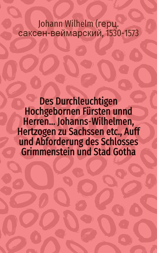Des Durchleuchtigen Hochgebornen Fürsten unnd Herren ... Johanns-Wilhelmen, Hertzogen zu Sachssen etc., Auff und Abforderung des Schlosses Grimmenstein und Stad Gotha, sampt aller seiner F. G. Lehenleuten, geschwornen Underthanen und Vorwandten, so jtziger Zeit sich dorinnen enthalten