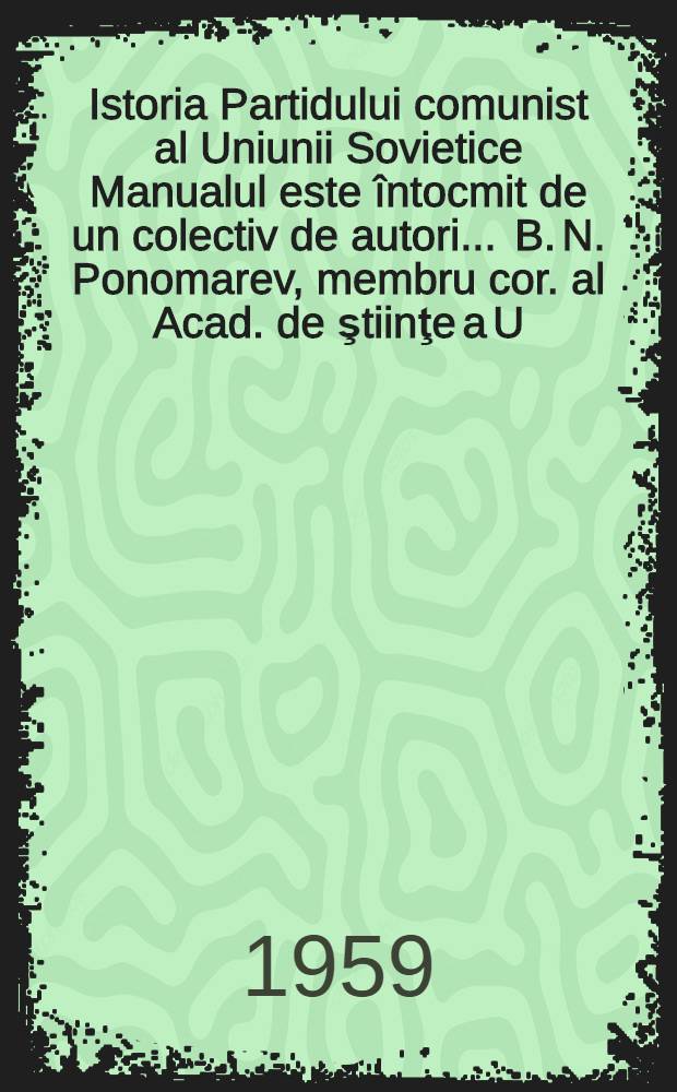 Istoria Partidului comunist al Uniunii Sovietice [Manualul este întocmit de un colectiv de autori ... B. N. Ponomarev, membru cor. al Acad. de ştiinţe a U. R. S. S. conducătorul colectivului] [ş. a.] : Trad. ... după originalul în limba rusă ...
