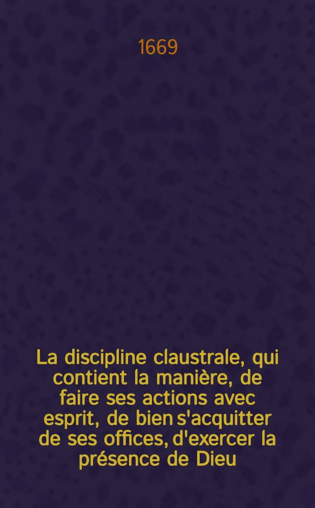 La discipline claustrale, qui contient la mani&egrave;re, de faire ses actions avec esprit, de bien s'acquitter de ses offices, d'exercer la pr&eacute;sence de Dieu, de le chercher dans l'oraison, et de le gouster dans la contemplation