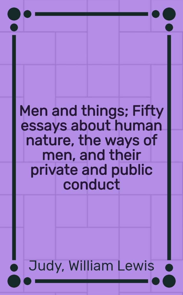 Men and things; Fifty essays about human nature, the ways of men, and their private and public conduct / By Will Judy