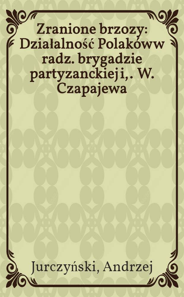 Zranione brzozy : Działalność Polaków w radz. brygadzie partyzanckiej i, . W. Czapajewa