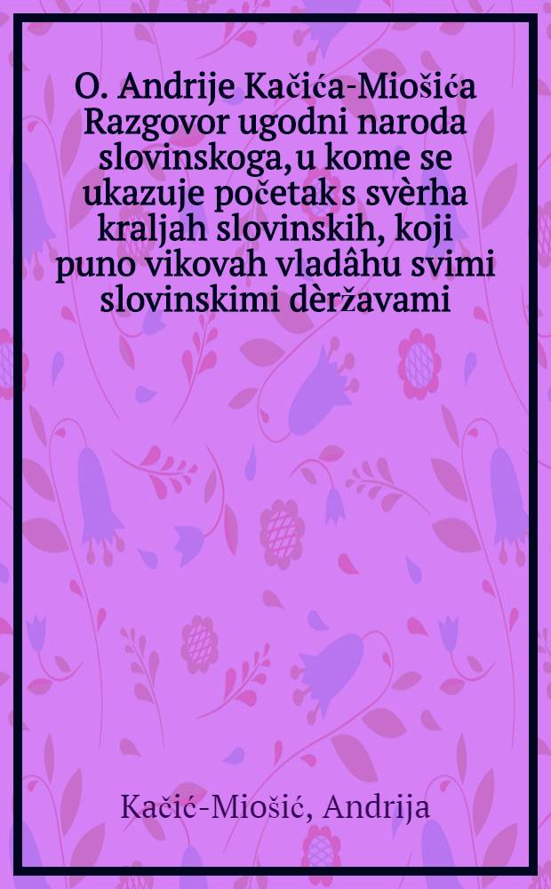 O. Andrije Kačića-Mio&scaron;ića Razgovor ugodni naroda slovinskoga, u kome se ukazuje početak s sv&egrave;rha kraljah slovinskih, koji puno vikovah vlad&acirc;hu svimi slovinskimi d&egrave;ržavami, s različitimi pismami od kraljah, b&aacute;nah i slovinskih vitez&oacute;vach