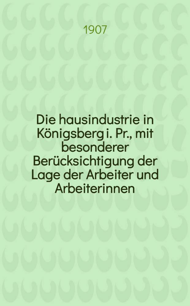 Die hausindustrie in K&ouml;nigsberg i. Pr., mit besonderer Ber&uuml;cksichtigung der Lage der Arbeiter und Arbeiterinnen : Inaug.-Diss. ... der ... Universit&auml;t zu K&ouml;nigsberg i Pr. ..