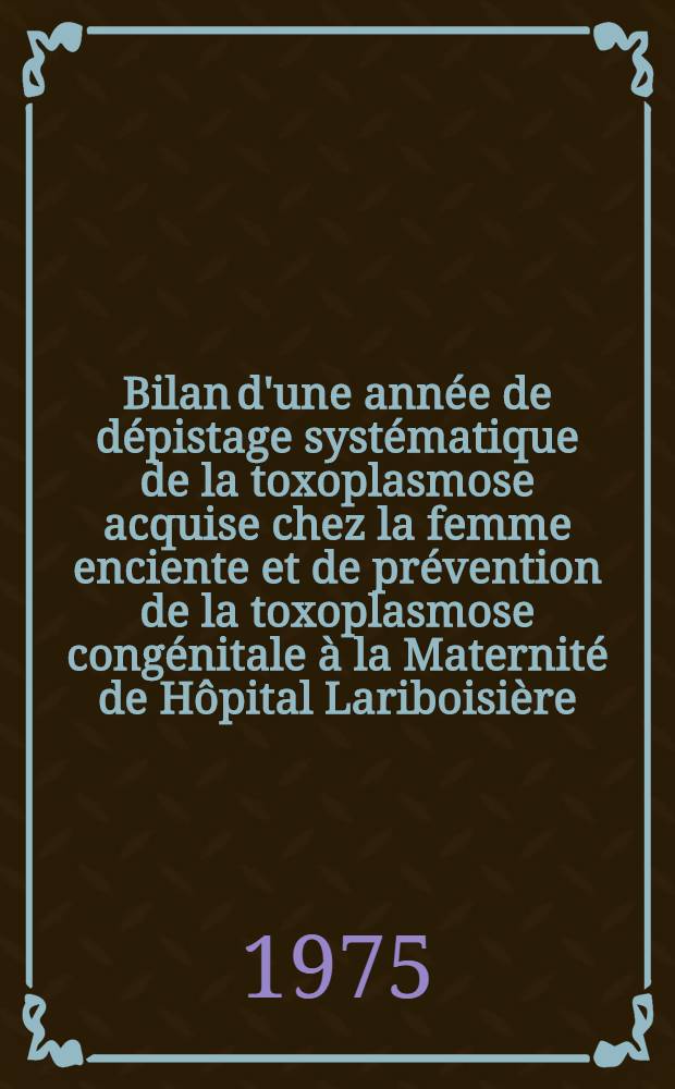Bilan d'une année de dépistage systématique de la toxoplasmose acquise chez la femme enciente et de prévention de la toxoplasmose congénitale à la Maternité de Hôpital Lariboisière : Thèse ..