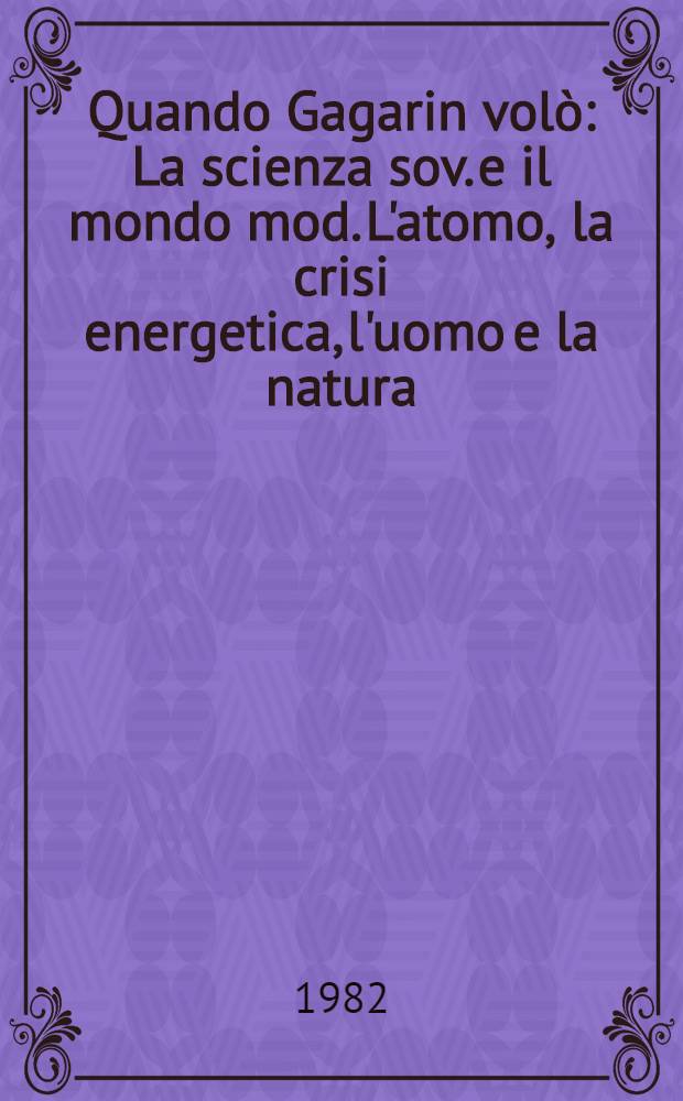 Quando Gagarin volò : La scienza sov. e il mondo mod. L'atomo, la crisi energetica, l'uomo e la natura