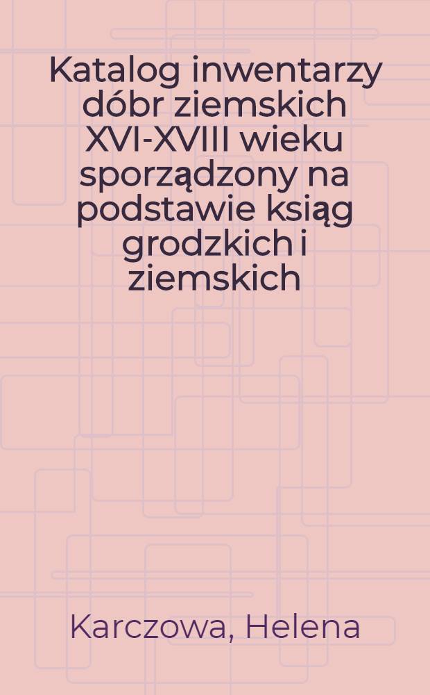 Katalog inwentarzy dóbr ziemskich XVI-XVIII wieku sporządzony na podstawie ksiąg grodzkich i ziemskich
