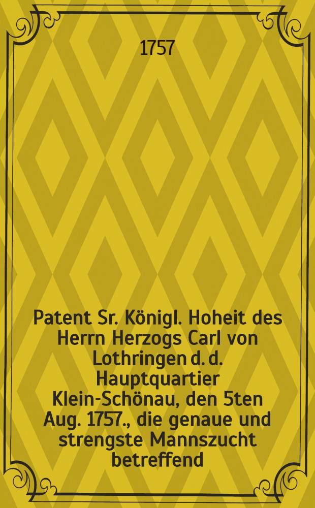 Patent Sr. K&ouml;nigl. Hoheit des Herrn Herzogs Carl von Lothringen d. d. Hauptquartier Klein-Sch&ouml;nau, den 5ten Aug. 1757., die genaue und strengste Mannszucht betreffend, welche die Kayserlich-K&ouml;nigl. Armee in den Chur-S&auml;chsische- und dazu geh&ouml;rigen L&auml;ndern beobachten soll