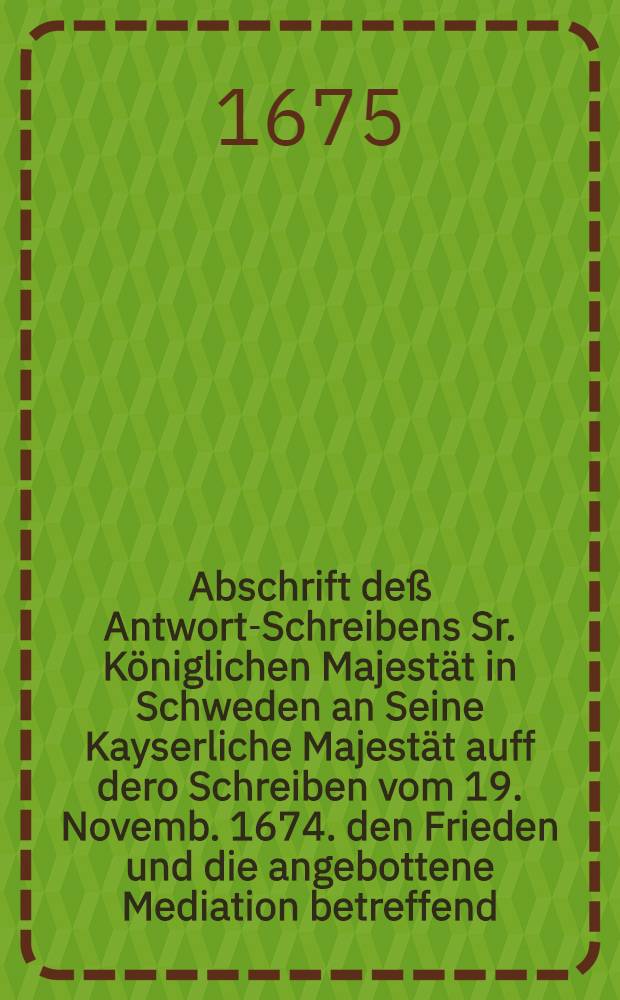 Abschrift deß Antwort-Schreibens Sr. Königlichen Majestät in Schweden an Seine Kayserliche Majestät auff dero Schreiben vom 19. Novemb. 1674. den Frieden und die angebottene Mediation betreffend, Strombsholm den 15. Februarii, 1675