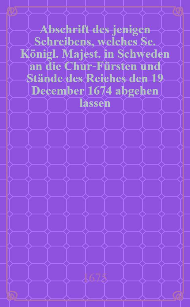 Abschrift des jenigen Schreibens, welches Se. K&ouml;nigl. Majest. in Schweden an die Chur-F&uuml;rsten und St&auml;nde des Reiches den 19 December 1674 abgehen lassen ... wobey auch die darauf erfolgte Antwort Sr. Chur-F&uuml;rstlichem Durchlauchtigkeit von Brandenburg : Item was sonst Jemand f&uuml;r ein Bedencken dar&uuml;ber gestellet, des Heil-R&ouml;mischen Reichs, Nothdurfft betreffende, und den Itzigen Zustand nebst der Grossen Gefahr entdeckende