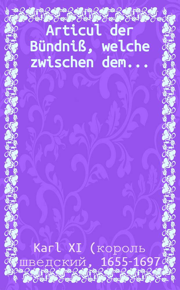 Articul der B&uuml;ndni&szlig;, welche zwischen dem ... : F&uuml;rsten und Herrn, Hn. Carl, K&ouml;nig zu Schweden etc. und dem ... : F&uuml;rsten und Herrn, Hn. Ferdinand Maria, Churf&uuml;rsten in Bayern etc., den 27. Februarij (9. Martij) Anno 1675. geschlossen worden