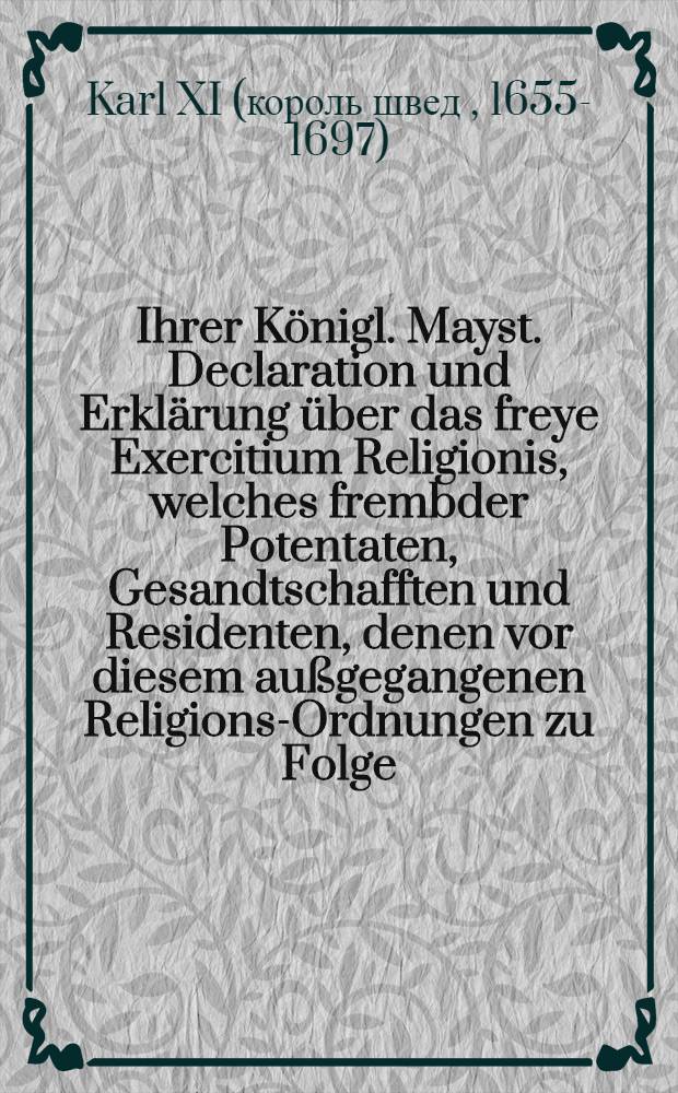Ihrer Königl. Mayst. Declaration und Erklärung über das freye Exercitium Religionis, welches frembder Potentaten, Gesandtschafften und Residenten, denen vor diesem außgegangenen Religions-Ordnungen zu Folge, alhie zu Hofe vor sich und deren Haußgenossen zu geniessen haben : Gegeben in der Königl. Rath-Cammer auff dem Schlosse zu Stockholm, den 21. Febr. 1671