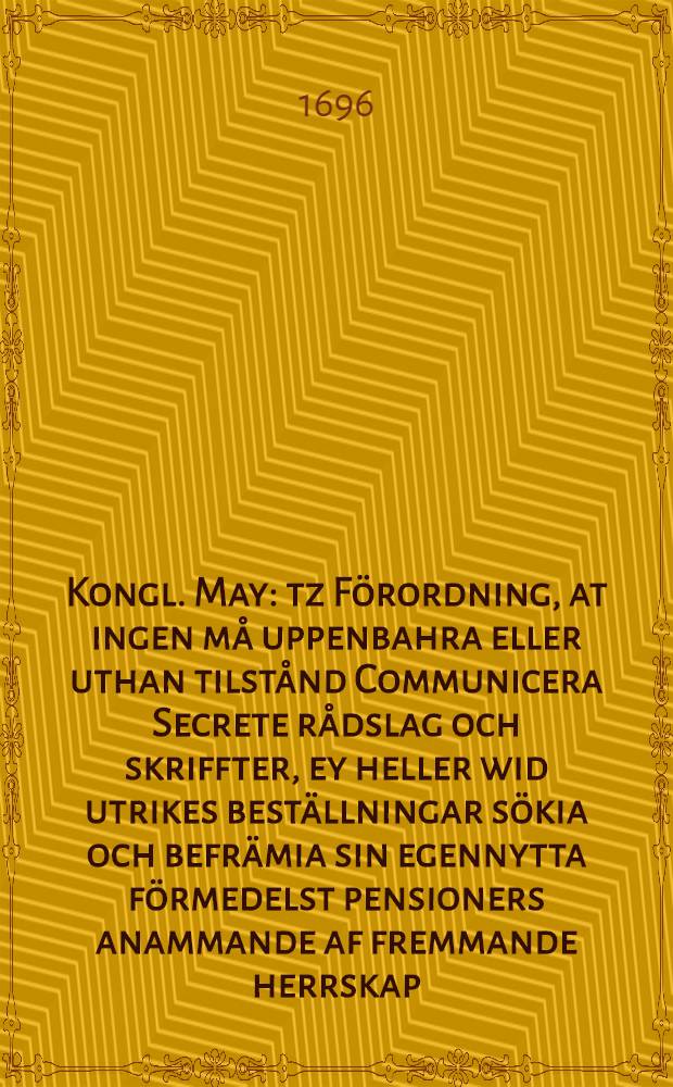 Kongl. May: tz Förordning, at ingen må uppenbahra eller uthan tilstånd Communicera Secrete rådslag och skriffter, ey heller wid utrikes beställningar sökia och befrämia sin egennytta förmedelst pensioners anammande af fremmande herrskap, wid straff som det 6. cap. i Högmåhls balken Stadz lagen förmäler : Gifwen den 9. Decemb. 1696