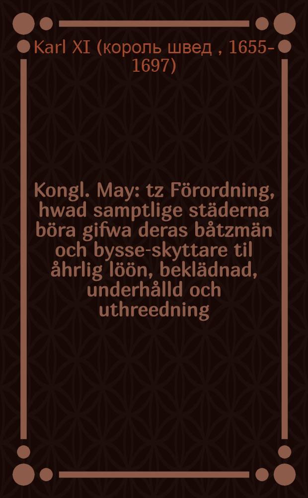 Kongl. May : tz Förordning, hwad samptlige städerna böra gifwa deras båtzmän och bysse-skyttare til åhrlig löön, beklädnad, underhålld och uthreedning, sålt fredz- som krigztijder : Gifwen i Stockholm, de 23. Maj, anno 1690