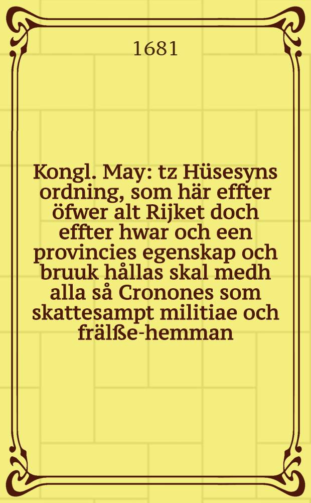 Kongl. May: tz H&uuml;sesyns ordning, som h&auml;r effter &ouml;fwer alt Rijket doch effter hwar och een provincies egenskap och bruuk h&aring;llas skal medh alla s&aring; Cronones som skattesampt militiae och fr&auml;l&szlig;e-hemman