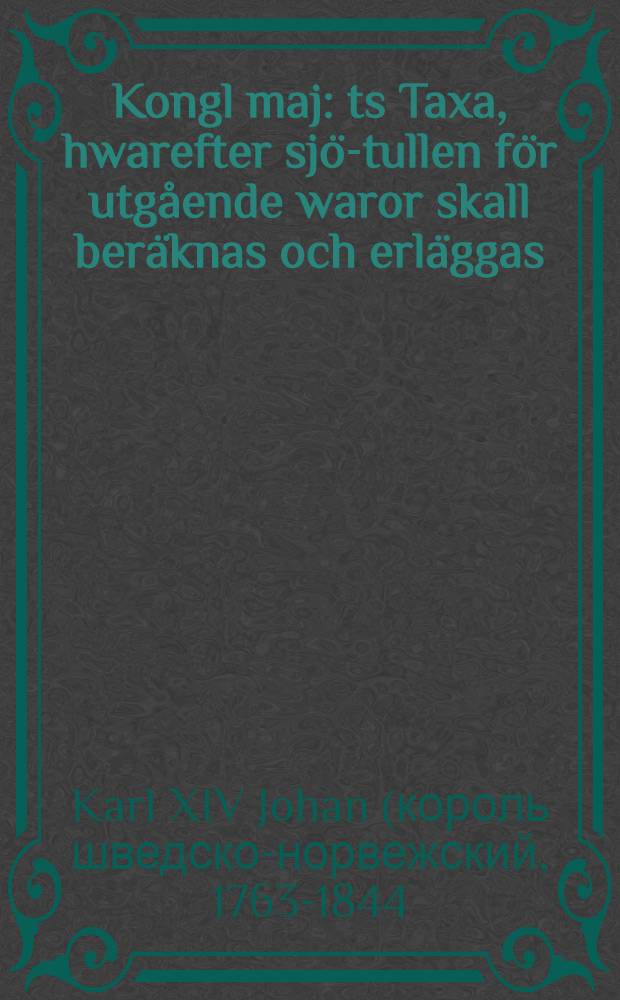 Kongl maj : ts Taxa, hwarefter sj&ouml;-tullen f&ouml;r utg&aring;ende waror skall ber&auml;knas och erl&auml;ggas : gifwen Stockholms slott den 22 dec. 1818
