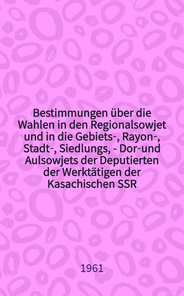 Bestimmungen über die Wahlen in den Regionalsowjet und in die Gebiets-, Rayon-, Stadt-, Siedlungs, - Dorf- und Aulsowjets der Deputierten der Werktätigen der Kasachischen SSR : (Bestätigt durch den Erlaß des Prasidiums des Obersten Sowjets der Kasachischen SSR vom 6. Okt., 1950 mit den Änderungen, die durch die Erlasse des Präsidiums des Obersten Sowjets der Kasachischen SSR vom 20. Dez. 1954, vom 6. Dez. 1958 und vom 5. Jan 1961 vorgenommen wurden)